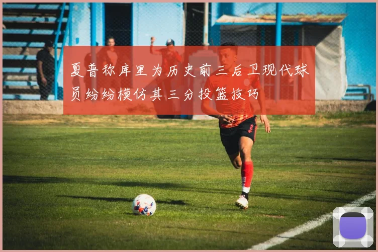 夏普称库里为历史前三后卫现代球员纷纷模仿其三分投篮技巧
