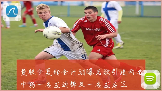 曼联今夏转会计划曝光欲引进两名中场一名左边锋及一名左后卫