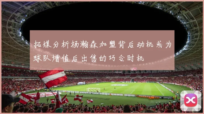 拓媒分析杨瀚森加盟背后动机或为球队增值后出售的巧合时机