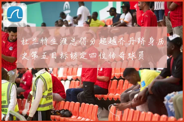 杜兰特生涯总得分超越乔丹跻身历史第五目标锁定四位传奇球员