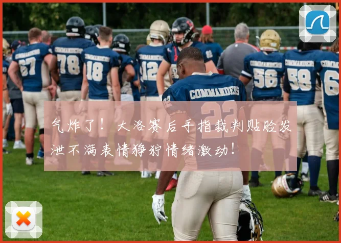 气炸了！大洛赛后手指裁判贴脸发泄不满表情狰狞情绪激动！