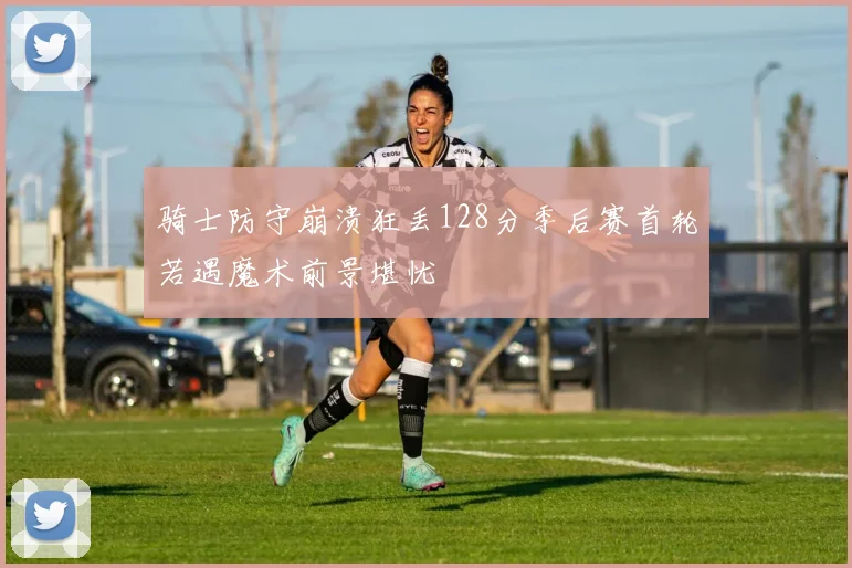骑士防守崩溃狂丢128分季后赛首轮若遇魔术前景堪忧