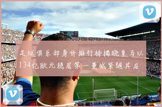 足坛俱乐部身价排行榜揭晓皇马以134亿欧元稳居第一曼城紧随其后