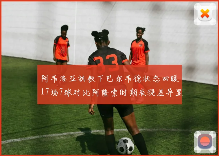 阿韦洛亚执教下巴尔韦德状态回暖17场7球对比阿隆索时期表现差异显著