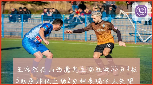 王浩然在山西魔鬼主场狂砍33分4板5助原帅仅上场2分钟表现令人失望