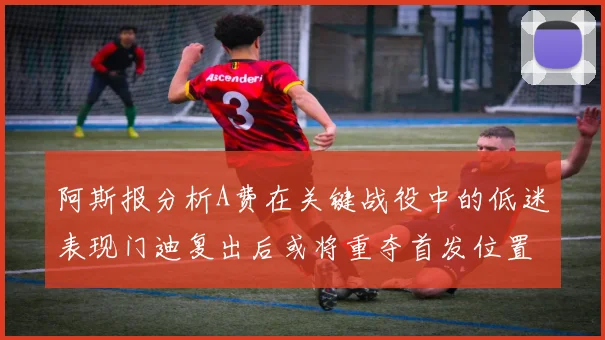 阿斯报分析A费在关键战役中的低迷表现门迪复出后或将重夺首发位置