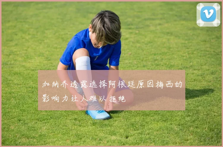 加纳乔透露选择阿根廷原因梅西的影响力让人难以拒绝