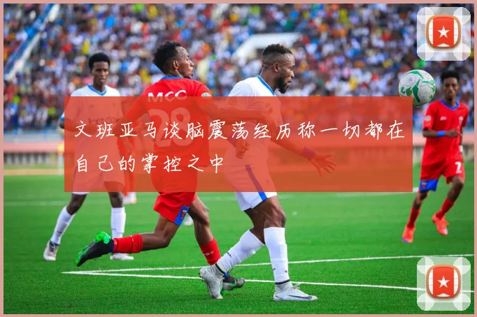 文班亚马谈脑震荡经历称一切都在自己的掌控之中
