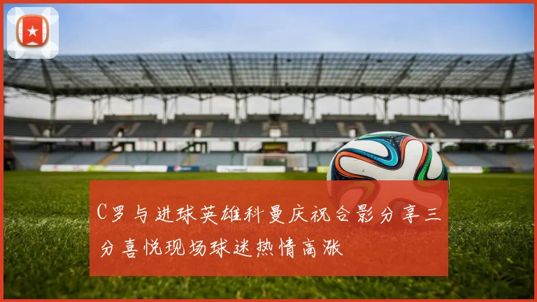 C罗与进球英雄科曼庆祝合影分享三分喜悦现场球迷热情高涨