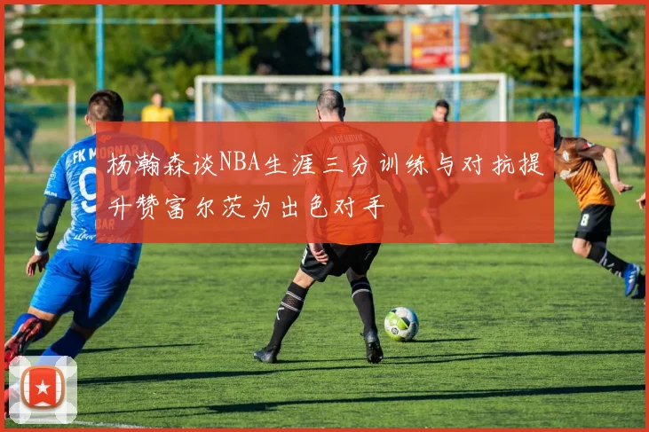 杨瀚森谈NBA生涯三分训练与对抗提升赞富尔茨为出色对手