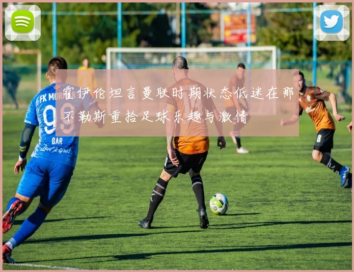 霍伊伦坦言曼联时期状态低迷在那不勒斯重拾足球乐趣与激情
