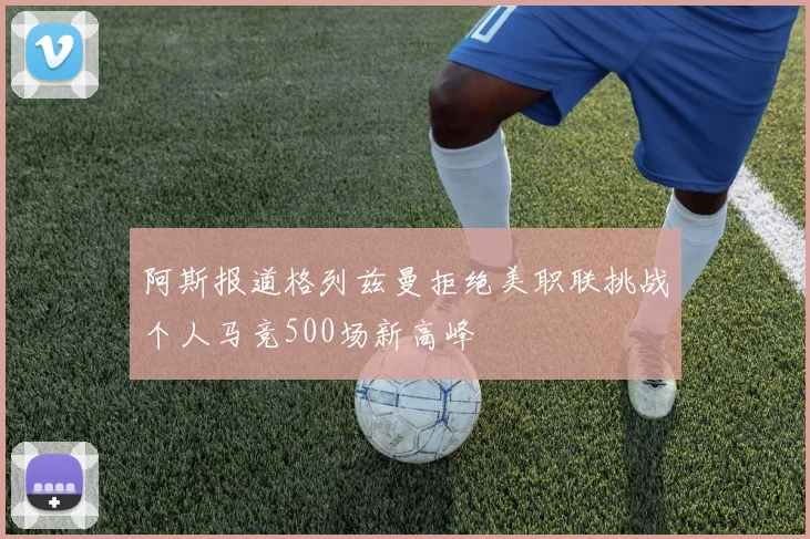阿斯报道格列兹曼拒绝美职联挑战个人马竞500场新高峰