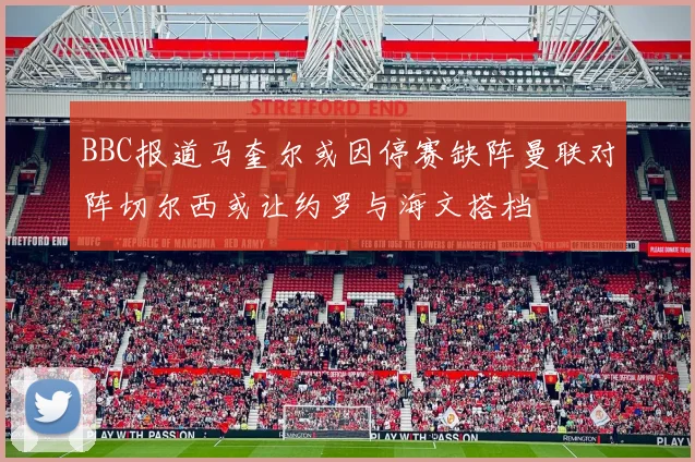 BBC报道马奎尔或因停赛缺阵曼联对阵切尔西或让约罗与海文搭档
