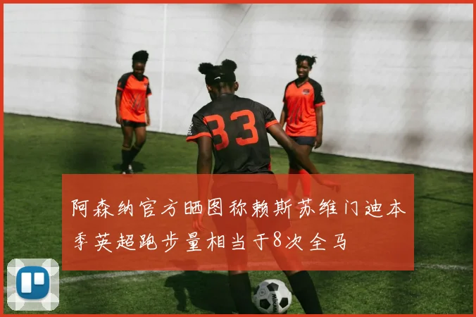 阿森纳官方晒图称赖斯苏维门迪本季英超跑步量相当于8次全马